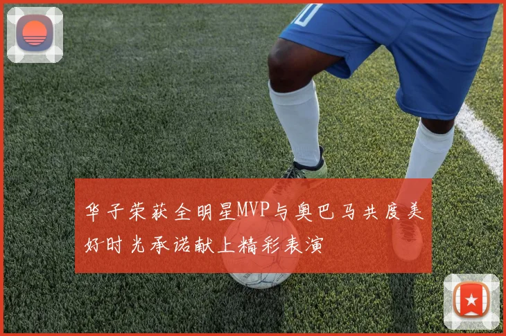 华子荣获全明星MVP与奥巴马共度美好时光承诺献上精彩表演