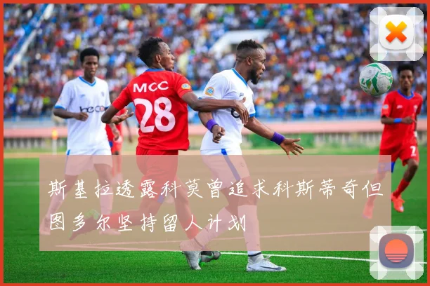 斯基拉透露科莫曾追求科斯蒂奇但图多尔坚持留人计划