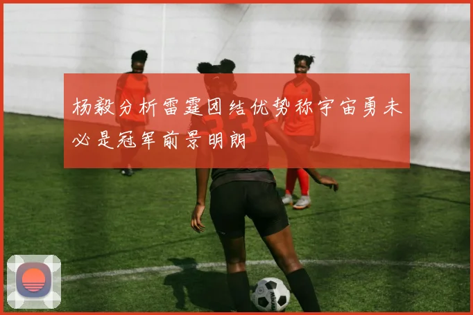 杨毅分析雷霆团结优势称宇宙勇未必是冠军前景明朗