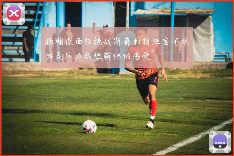 杨瀚森面临挑战斯普利特坦言不认为是压力我理解他的感受