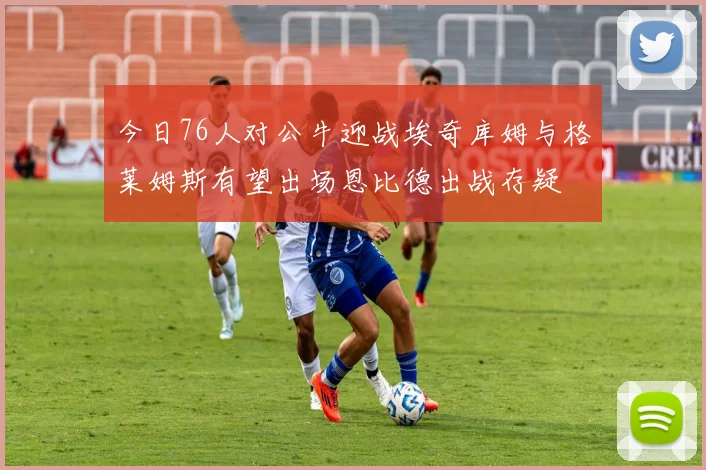 今日76人对公牛迎战埃奇库姆与格莱姆斯有望出场恩比德出战存疑