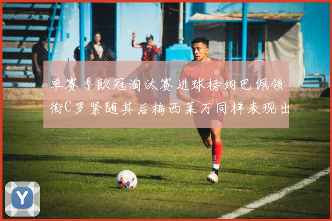 单赛季欧冠淘汰赛进球榜姆巴佩领衔C罗紧随其后梅西莱万同样表现出色