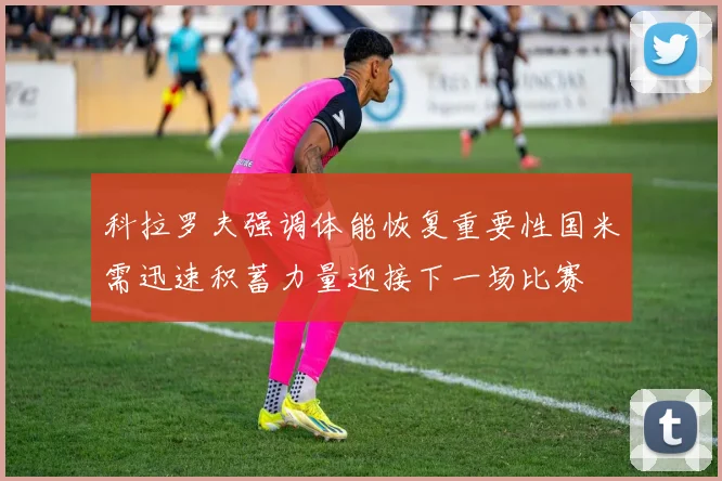 科拉罗夫强调体能恢复重要性国米需迅速积蓄力量迎接下一场比赛