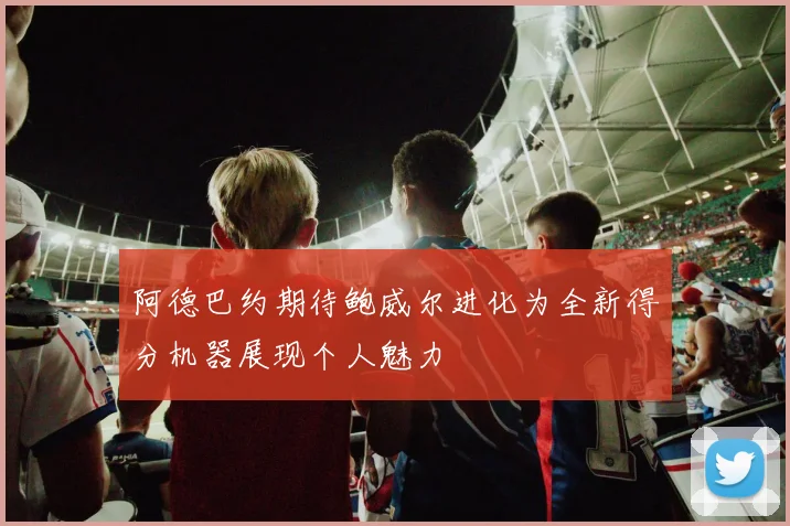 阿德巴约期待鲍威尔进化为全新得分机器展现个人魅力