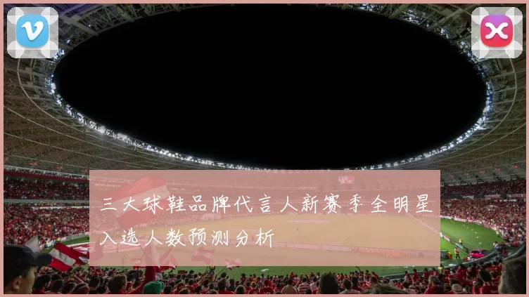 三大球鞋品牌代言人新赛季全明星入选人数预测分析