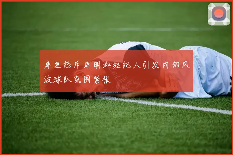 库里怒斥库明加经纪人引发内部风波球队氛围紧张