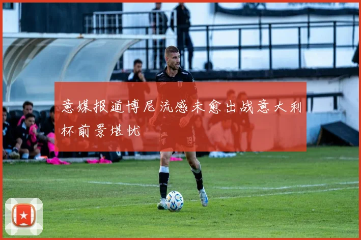 意媒报道博尼流感未愈出战意大利杯前景堪忧