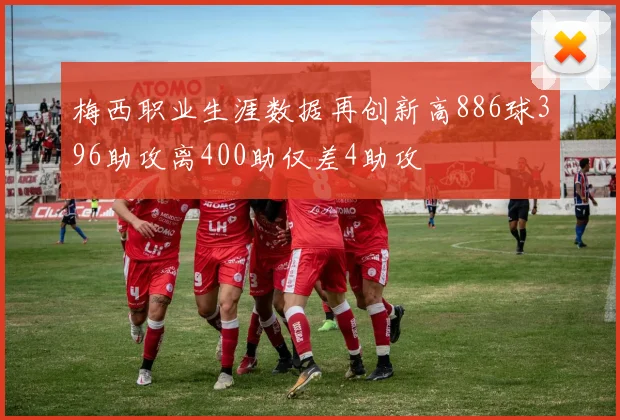 梅西职业生涯数据再创新高886球396助攻离400助仅差4助攻