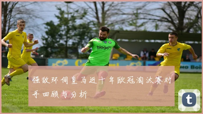 强敌环伺皇马近十年欧冠淘汰赛对手回顾与分析