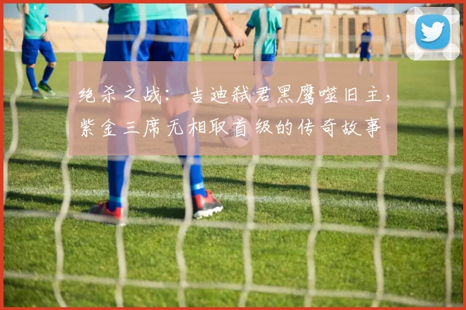 绝杀之战：吉迪弑君黑鹰噬旧主，紫金三席无相取首级的传奇故事