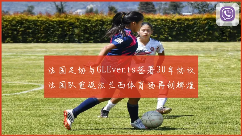 法国足协与GLEvents签署30年协议法国队重返法兰西体育场再创辉煌