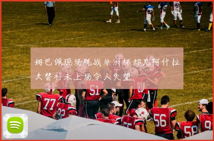 姆巴佩现场观战非洲杯却见阿什拉夫替补未上场令人失望