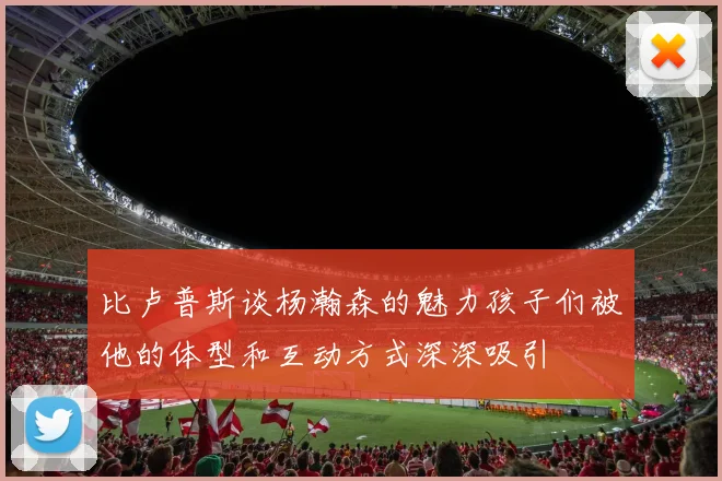 比卢普斯谈杨瀚森的魅力孩子们被他的体型和互动方式深深吸引