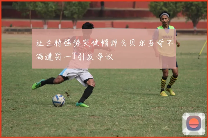 杜兰特强势突破帽掉戈贝尔芬奇不满遭罚一T引发争议