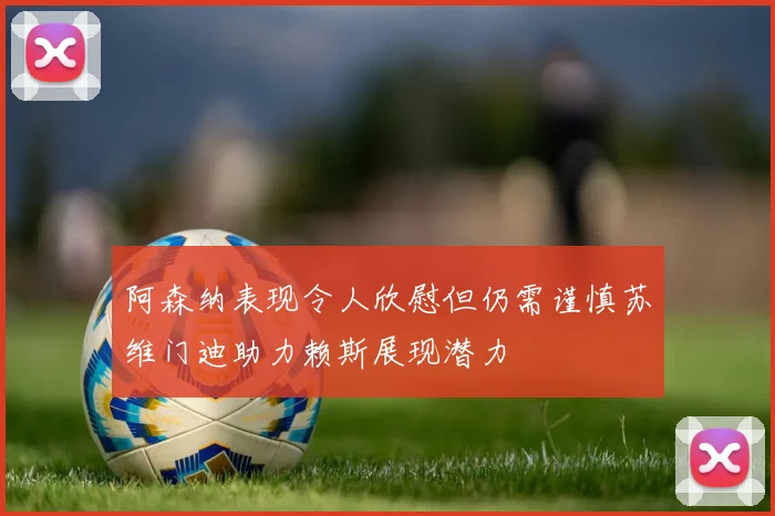 阿森纳表现令人欣慰但仍需谨慎苏维门迪助力赖斯展现潜力