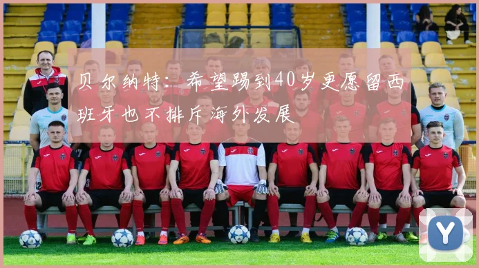 贝尔纳特：希望踢到40岁更愿留西班牙也不排斥海外发展