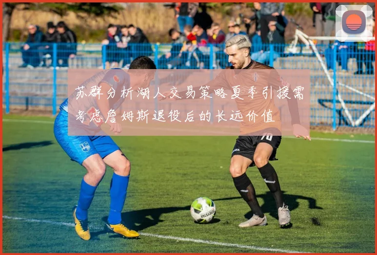 苏群分析湖人交易策略夏季引援需考虑詹姆斯退役后的长远价值