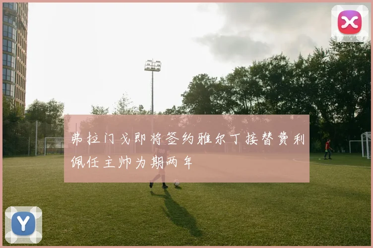 弗拉门戈即将签约雅尔丁接替费利佩任主帅为期两年