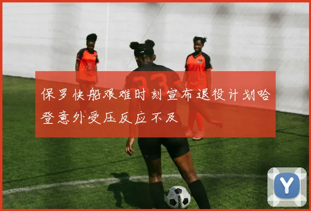 保罗快船艰难时刻宣布退役计划哈登意外受压反应不及