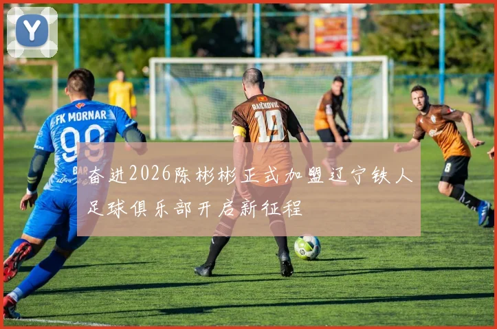 奋进2026陈彬彬正式加盟辽宁铁人足球俱乐部开启新征程