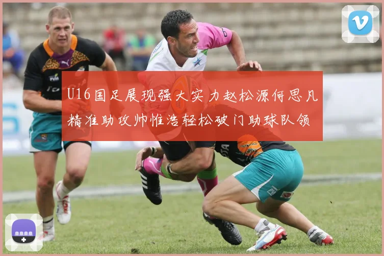 U16国足展现强大实力赵松源何思凡精准助攻帅惟浩轻松破门助球队领先