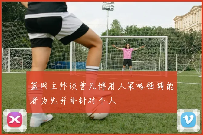 篮网主帅谈曾凡博用人策略强调能者为先并非针对个人