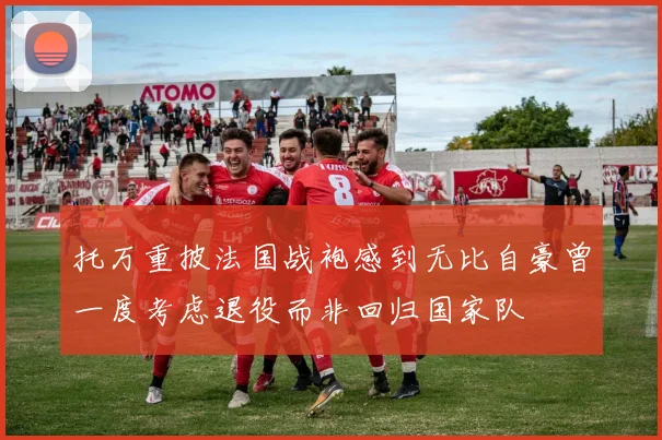 托万重披法国战袍感到无比自豪曾一度考虑退役而非回归国家队