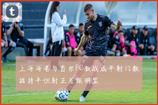 上海海港与首尔FC激战成平射门数据持平但射正差距明显