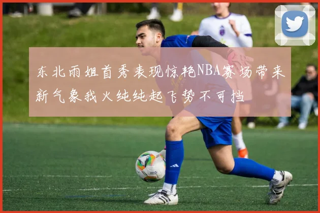 东北雨姐首秀表现惊艳NBA赛场带来新气象我火纯纯起飞势不可挡