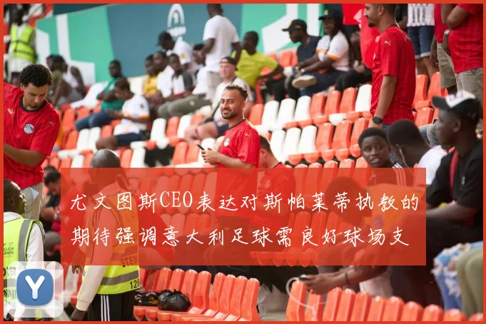 尤文图斯CEO表达对斯帕莱蒂执教的期待强调意大利足球需良好球场支持