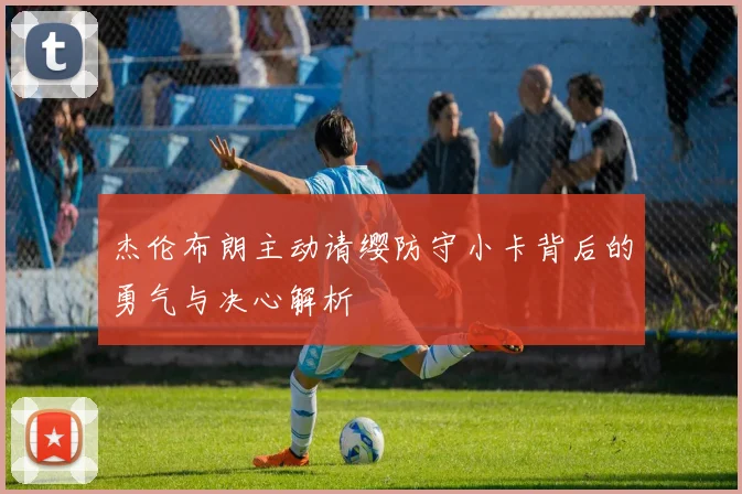 杰伦布朗主动请缨防守小卡背后的勇气与决心解析