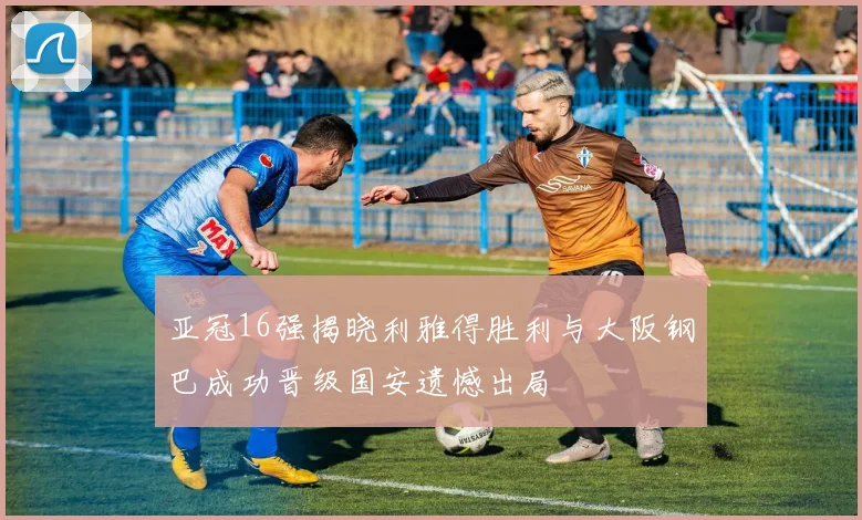 亚冠16强揭晓利雅得胜利与大阪钢巴成功晋级国安遗憾出局
