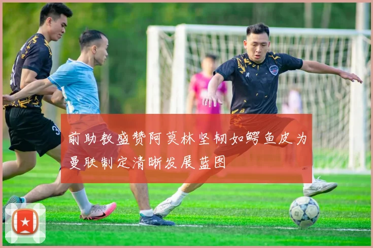 前助教盛赞阿莫林坚韧如鳄鱼皮为曼联制定清晰发展蓝图