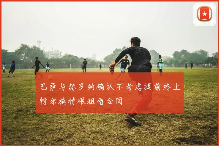 巴萨与赫罗纳确认不考虑提前终止特尔施特根租借合同