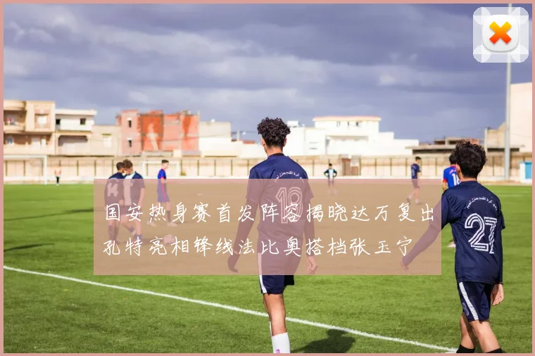 国安热身赛首发阵容揭晓达万复出孔特亮相锋线法比奥搭档张玉宁